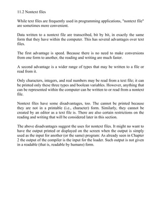 11.2 Nontext files
While text files are frequently used in programming applications, "nontext file"
are sometimes more convenient.
Data written to a nontext file are transcribed, bit by bit, in exactly the same
form that they have within the computer. This has several advantages over text
files.
The first advantage is speed. Because there is no need to make conversions
from one form to another, the reading and writing are much faster.
A second advantage is a wider range of types that may be written to a file or
read from it.
Only characters, integers, and real numbers may be read from a text file; it can
be printed only these three types and boolean variables. However, anything that
can be represented within the computer can be written to or read from a nontext
file.
Nontext files have some disadvantages, too. The cannot be printed because
they are not in a printable (i.e., character) form. Similarly, they cannot be
created by an editor as a text file is. There are also certain restrictions on the
reading and writing that will be considered later in this section.
The above disadvantages suggest the uses for nontext files. It might no want to
have the output printed or displayed on the screen when the output is simply
used as the input for another (or the same) program: As already seen in Chapter
2 the output of the compiler is the input for the loader. Such output is not given
in a readable (that is, readable by humans) form.
 