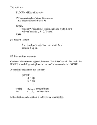 The program
PROGRAM Recta1(output);
(* For a rectangle of given dimensions,
this program prints its area *)
BEGIN
writeln('A rectangle of length 3 cm and width 2 cm');
writeln('has area ', 3 * 2, ' sq cm')
END.
produces the output
A rectangle of length 3 cm and width 2 cm
has area 6 sq cm
2.3 User-defined constants
Constant declarations appear between the PROGRAM line and the
BEGIN, heralded by a single occurrence of the reserved word CONST.
A constant 'declaration' has the form
CONST
i1 = c1;
i2 = c2;
... ...
where i1, i2, ... are identifiers
and c1, c2, ... are constants
Notice that each declaration is followed by a semicolon.
 