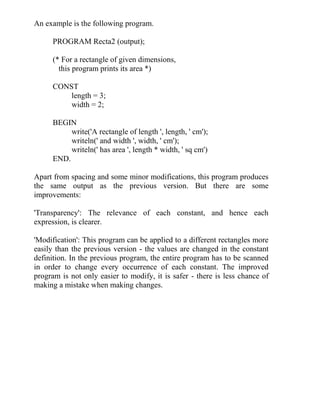 An example is the following program.
PROGRAM Recta2 (output);
(* For a rectangle of given dimensions,
this program prints its area *)
CONST
length = 3;
width = 2;
BEGIN
write('A rectangle of length ', length, ' cm');
writeln(' and width ', width, ' cm');
writeln(' has area ', length * width, ' sq cm')
END.
Apart from spacing and some minor modifications, this program produces
the same output as the previous version. But there are some
improvements:
'Transparency': The relevance of each constant, and hence each
expression, is clearer.
'Modification': This program can be applied to a different rectangles more
easily than the previous version - the values are changed in the constant
definition. In the previous program, the entire program has to be scanned
in order to change every occurrence of each constant. The improved
program is not only easier to modify, it is safer - there is less chance of
making a mistake when making changes.
 