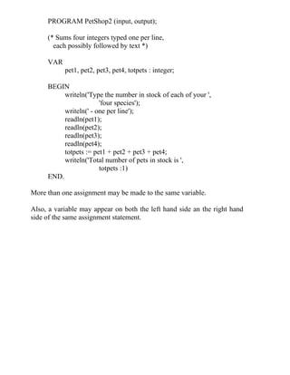 PROGRAM PetShop2 (input, output);
(* Sums four integers typed one per line,
each possibly followed by text *)
VAR
pet1, pet2, pet3, pet4, totpets : integer;
BEGIN
writeln('Type the number in stock of each of your ',
'four species');
writeln(' - one per line');
readln(pet1);
readln(pet2);
readln(pet3);
readln(pet4);
totpets := pet1 + pet2 + pet3 + pet4;
writeln('Total number of pets in stock is ',
totpets :1)
END.
More than one assignment may be made to the same variable.
Also, a variable may appear on both the left hand side an the right hand
side of the same assignment statement.
 