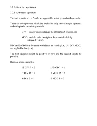3.2 Arithmetic expressions
3.2.1 'Arithmetic operators'
The two operators +, -, * and / are applicable to integer and real operands.
There are two operators which are applicable only to two integer operands
and each produces an integer result.
DIV - integer division (gives the integer part of division).
MOD- modulo reduction (gives the remainder left by
integer division).
DIV and MOD have the same precedence as * and /; i.e., {* / DIV MOD}
are applied before {+ -}.
The first operand should be positive or zero and the second should be
positive.
Here are some examples.
15 DIV 7 = 2 15 MOD 7 = 1
7 DIV 15 = 0 7 MOD 15 = 7
6 DIV 6 = 1 6 MOD 6 = 0
 