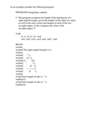 As an example consider the following program
PROGRAM triang(input, output);
(* This program computes the length of the hypotenuse of a
right-angled triangle, given the lengths of the other two sides,
as well as the sine, cosine and tangent of each of the two
no-right-angles. It also computes the value of the
no-right-angles *)
VAR
h, s1, s2, a1, a2 : real;
sin1, sin2, cos1, cos2, tan1, tan2 : real;
BEGIN
writeln;
writeln('The right-angled triangle is:');
writeln;
writeln(' ¦  ');
writeln(' ¦a1 ');
writeln('s1 ¦  h');
writeln(' ¦  ');
writeln(' ¦ a2  ');
writeln(' --------- ');
writeln(' s2 ');
writeln;
write('Enter length of side s1 = ');
readln(s1);
write('Enter length of side s2 = ');
readln(s2);
 