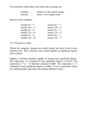 Two functions which map a real value onto an integer are
round(x) - rounds x to the nearest integer
trunc(x) - truncs x to a integer result
Here are some examples:
round(7.4) = 7 trunc(7.4) = 7
round(-7.4) = -7 trunc(-7.4) = -7
round(7.5) = 8 trunc(7.5) = 7
round(-7.5) = -8 trunc(-7.5) = -7
round(7.6) = 8 trunc(7.6) = 7
round(-7.6) = -8 trunc(-7.6) = -7
3.2.3 'Precision of reals'
Within the computer, integers are stored exactly but reals involve some
inherent error. This is because only certain number of significant figures
can be stored.
Suppose a decimal machine capable of storing four significant figures.
The expression 1/3 evaluated to four significant figures is 0.3333. The
expression 2 * (1 / 3) therefore produces 0.6666. The expression 2 / 3
evaluated to four significant figures is 0.6667. So two expressions which
are mathematically equivalent can produce different values.
 