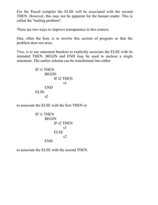 For the Pascal compiler the ELSE will be associated with the second
THEN. However, this may not be apparent for the human reader. This is
called the "trailing problem".
There are two ways to improve transparence in this context.
One, often the best, is to rewrite this section of program so that the
problem does not arise.
Two, is to use statement brackets to explicitly associate the ELSE with its
intended THEN. BEGIN and END may be used to enclose a single
statement. The earlier schema can be transformed into either
IF t1 THEN
BEGIN
IF t2 THEN
s1
END
ELSE
s2
to associate the ELSE with the first THEN or
IF t1 THEN
BEGIN
IF t2 THEN
s1
ELSE
s2
END
to associate the ELSE with the second THEN.
 