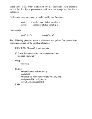Since there is an order established for the characters, each character
except the first has a predecessor, and each one except the last has a
successor.
Predecessors and successors are delivered by two functions:
pred(x) - predecessor of char variable x
succ(x) - successor of char variable x
For example
pred('c') = 'b' succ('c') = 'd'
The following program reads a character and prints five consecutive
characters centred on the supplied character.
PROGRAM Charact5 (input, output);
(* Prints five consecutive characters centred on a
supplied character *)
VAR
ch : char;
BEGIN
write('Give me a character: ');
readln(ch);
writeln('Five characters centred on ', ch, ' are ',
pred(pred(ch)), pred(ch), ch,
succ(ch), succ(succ(ch)) )
END.
 