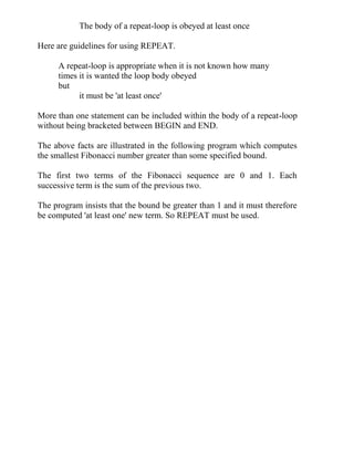 The body of a repeat-loop is obeyed at least once
Here are guidelines for using REPEAT.
A repeat-loop is appropriate when it is not known how many
times it is wanted the loop body obeyed
but
it must be 'at least once'
More than one statement can be included within the body of a repeat-loop
without being bracketed between BEGIN and END.
The above facts are illustrated in the following program which computes
the smallest Fibonacci number greater than some specified bound.
The first two terms of the Fibonacci sequence are 0 and 1. Each
successive term is the sum of the previous two.
The program insists that the bound be greater than 1 and it must therefore
be computed 'at least one' new term. So REPEAT must be used.
 