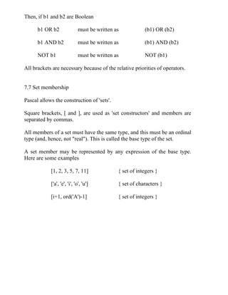 Then, if b1 and b2 are Boolean
b1 OR b2 must be written as (b1) OR (b2)
b1 AND b2 must be written as (b1) AND (b2)
NOT b1 must be written as NOT (b1)
All brackets are necessary because of the relative priorities of operators.
7.7 Set membership
Pascal allows the construction of 'sets'.
Square brackets, [ and ], are used as 'set constructors' and members are
separated by commas.
All members of a set must have the same type, and this must be an ordinal
type (and, hence, not "real"). This is called the base type of the set.
A set member may be represented by any expression of the base type.
Here are some examples
[1, 2, 3, 5, 7, 11] { set of integers }
['a', 'e', 'i', 'o', 'u'] { set of characters }
[i+1, ord('A')-1] { set of integers }
 