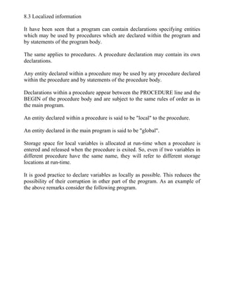 8.3 Localized information
It have been seen that a program can contain declarations specifying entities
which may be used by procedures which are declared within the program and
by statements of the program body.
The same applies to procedures. A procedure declaration may contain its own
declarations.
Any entity declared within a procedure may be used by any procedure declared
within the procedure and by statements of the procedure body.
Declarations within a procedure appear between the PROCEDURE line and the
BEGIN of the procedure body and are subject to the same rules of order as in
the main program.
An entity declared within a procedure is said to be "local" to the procedure.
An entity declared in the main program is said to be "global".
Storage space for local variables is allocated at run-time when a procedure is
entered and released when the procedure is exited. So, even if two variables in
different procedure have the same name, they will refer to different storage
locations at run-time.
It is good practice to declare variables as locally as possible. This reduces the
possibility of their corruption in other part of the program. As an example of
the above remarks consider the following program.
 