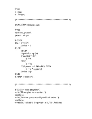 VAR
x : real;
n : integer;
(* ********************************************* *)
FUNCTION xtothen : real;
VAR
xsquared, p : real;
power : integer;
BEGIN
If n = 0 THEN
xtothen = 1
ELSE
BEGIN
xsquared := sqr (x)
IF odd (n) THEN
p := x
ELSE
p := 1;
FOR power := 1 TO n DIV 2 DO
p := p * xsquared;
xtothen := p
END
END (* to then n *) ;
(* ********************************************* *)
BEGIN (* main program *)
write('Please give me a number: ');
readln(x);
write('To what power would you like it raised: ');
readln(n);
writeln(x, ' raised to the power ', n :1, ' is ', xtothen);
 