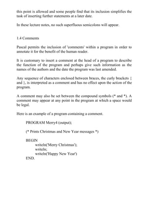 this point is allowed and some people find that its inclusion simplifies the
task of inserting further statements at a later date.
In these lecture notes, no such superfluous semicolons will appear.
1.4 Comments
Pascal permits the inclusion of 'comments' within a program in order to
annotate it for the benefit of the human reader.
It is customary to insert a comment at the head of a program to describe
the function of the program and perhaps give such information as the
names of the authors and the date the program was last amended.
Any sequence of characters enclosed between braces, the curly brackets {
and }, is interpreted as a comment and has no effect upon the action of the
program.
A comment may also be set between the compound symbols (* and *). A
comment may appear at any point in the program at which a space would
be legal.
Here is an example of a program containing a comment.
PROGRAM Merry4 (output);
(* Prints Christmas and New Year messages *)
BEGIN
writeln('Merry Christmas');
writeln;
writeln('Happy New Year')
END.
 