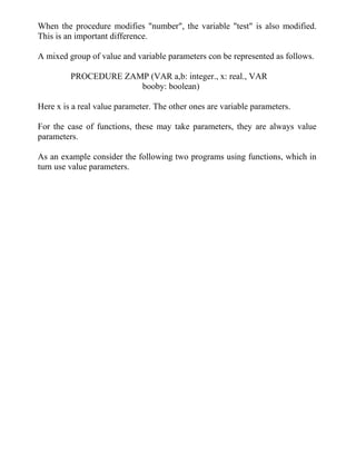 When the procedure modifies "number", the variable "test" is also modified.
This is an important difference.
A mixed group of value and variable parameters con be represented as follows.
PROCEDURE ZAMP (VAR a,b: integer., x: real., VAR
booby: boolean)
Here x is a real value parameter. The other ones are variable parameters.
For the case of functions, these may take parameters, they are always value
parameters.
As an example consider the following two programs using functions, which in
turn use value parameters.
 