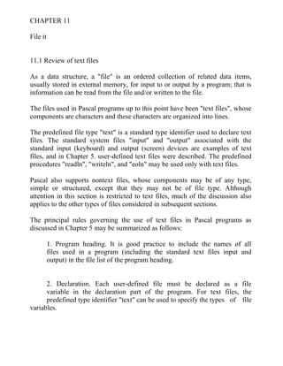 CHAPTER 11
File it
11.1 Review of text files
As a data structure, a "file" is an ordered collection of related data items,
usually stored in external memory, for input to or output by a program; that is
information can be read from the file and/or written to the file.
The files used in Pascal programs up to this point have been "text files", whose
components are characters and these characters are organized into lines.
The predefined file type "text" is a standard type identifier used to declare text
files. The standard system files "input" and "output" associated with the
standard input (keyboard) and output (screen) devices are examples of text
files, and in Chapter 5. user-defined text files were described. The predefined
procedures "readln", "writeln", and "eoln" may be used only with text files.
Pascal also supports nontext files, whose components may be of any type,
simple or structured, except that they may not be of file type. Although
attention in this section is restricted to text files, much of the discussion also
applies to the other types of files considered in subsequent sections.
The principal rules governing the use of text files in Pascal programs as
discussed in Chapter 5 may be summarized as follows:
1. Program heading. It is good practice to include the names of all
files used in a program (including the standard text files input and
output) in the file list of the program heading.
2. Declaration. Each user-defined file must be declared as a file
variable in the declaration part of the program. For text files, the
predefined type identifier "text" can be used to specify the types of file
variables.
 