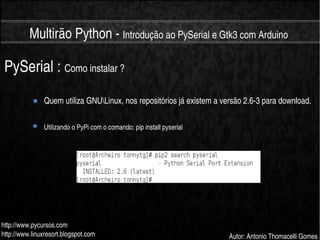    
Multirão Python ­ Introdução ao PySerial e Gtk3 com Arduino
http://www.pycursos.com
http://www.linuxresort.blogspot.com Autor: Antonio Thomacelli Gomes
PySerial : Como instalar ?
Quem utiliza GNULinux, nos repositórios já existem a versão 2.6­3 para download.
Utilizando o PyPi com o comando: pip install pyserial
 