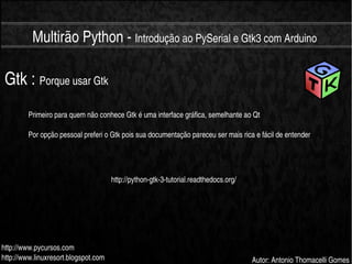    
Multirão Python ­ Introdução ao PySerial e Gtk3 com Arduino
http://www.pycursos.com
http://www.linuxresort.blogspot.com Autor: Antonio Thomacelli Gomes
Gtk : Porque usar Gtk
Primeiro para quem não conhece Gtk é uma interface gráfica, semelhante ao Qt
Por opção pessoal preferi o Gtk pois sua documentação pareceu ser mais rica e fácil de entender
http://python­gtk­3­tutorial.readthedocs.org/
 