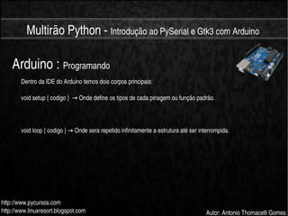    
Multirão Python ­ Introdução ao PySerial e Gtk3 com Arduino
http://www.pycursos.com
http://www.linuxresort.blogspot.com Autor: Antonio Thomacelli Gomes
Arduino : Programando
Dentro da IDE do Arduino temos dois corpos principais:
void setup { codigo }    Onde define os tipos de cada pinagem ou função padrão.→
void loop { codigo }   Onde sera repetido infinitamente a estrutura até ser interrompida.→
 