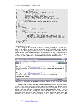 Pemrograman Web dengan PHP dan MySQL

12
13
14
15
16
17
18
19
20
21
22
23
24
25
26
27
28
29
30
31
32
33
34
35
36
37

$pass = $_POST['pass'];
//periksa login
if ($user == "achmatim" && $pass = "123") {
//menciptakan session
$_SESSION['login'] = $user;
//menuju ke halaman pemeriksaan session
echo "<h1>Anda berhasil LOGIN</h1>";
echo "<h2>Klik <a href='session02.php'>di sini
(session02.php)</a>
untuk menuju ke halaman pemeriksaan session";
}
} else {
?>
<html>
<head>
<title>Login here...</title>
</head>
<body>
<form action="" method="post">
<h2>Login Here...</h2>
Username : <input type="text" name="user"><br>
Password : <input type="password" name="pass"><br>
<input type="submit" name="Login" value="Log In">
</form>
</body>
</html>
<? } ?>

Penjelasan Program 9.1.
Pada program di atas terdapat fungsi session_start() yang berada pada
baris ke-9. Fungsi session_start() berfungsi untuk memulai sebuah session.
Fungsi harus dipanggil pertama kali dalam suatu halaman PHP, artinya fungsi
session_start() harus dipanggil sebelum sesuatu tampil di layar, walaupun hal itu
hanya berupa spasi. Jika sebelum session_start() terdapat output yang
ditampilkan maka akan terjadi error seperti pada gambar 9.1 berikut ini :

Gambar 9.1. Error yang terjadi karena sebelum session_start() sudah ada output
Selanjutnya, program 9.1 akan menampilkan sebuah form login sederhana
di layar. Form terdiri dari form inputan username, password dan sebuah tombol
login. Jika tombol login ditekan maka pemeriksaan kondisi pada baris 10 akan
bernilai TRUE dan perintah yang ada di blok if akan dieksekusi. Baris 11 dan 12
merupakan perintah untuk mengambil nilai pada form inputan username dan
password. Nilai username dan password tersebut diperiksa pada baris 14.
Pemeriksaan username dan password ini, untuk aplikasi web yang sudah

Achmad Solichin (achmatim@gmail.com)

73

 