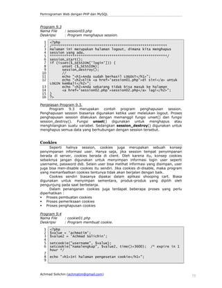 Pemrograman Web dengan PHP dan MySQL

Program 9.3
Nama File
: session03.php
Deskripsi
: Program menghapus session.
1
2
3
4
5
6
7
8
9
10
11
12
13
14
15
16

<?php
/********************************************************
Halaman ini merupakan halaman logout, dimana kita menghapus
session yang ada.
*********************************************************/
session_start();
if (isset($_SESSION['login'])) {
unset ($_SESSION);
session_destroy();
//
echo "<h1>Anda sudah berhasil LOGOUT</h1>";
echo "<h2>Klik <a href='session01.php'>di sini</a> untuk
LOGIN kembali</h2>";
echo "<h2>Anda sekarang tidak bisa masuk ke halaman
<a href='session02.php'>session02.php</a> lagi</h2>";
}
?>

Penjelasan Program 9.3.
Program 9.3 merupakan contoh program penghapusan session.
Penghapusan session biasanya digunakan ketika user melalukan logout. Proses
penghapusan session dilakukan dengan memanggil fungsi unset() dan fungsi
session_destroy(). Fungsi unset() digunakan untuk menghapus atau
menghilangkan suatu variabel. Sedangkan session_destroy() digunakan untuk
menghapus semua data yang berhubungan dengan session tersebut.

Cookies
Seperti halnya session, cookies juga merupakan sebuah konsep
penyimpanan informasi user. Hanya saja, jika session tempat penyimpanan
berada di server, cookies berada di client. Oleh karena itu, konsep cookies
sebaiknya jangan digunakan untuk menyimpan informasi login user seperti
username, password dsb. Selain user bisa melihat informasi yang disimpan, user
juga bisa men-disable cookies itu sendiri. Jika cookies di-disable, maka program
yang memanfaatkan cookies tentunya tidak akan berjalan dengan baik.
Cookies sendiri biasanya dipakai dalam aplikasi shooping cart. Biasa
digunakan untuk menyimpan sementara, produk-produk yang dipilih oleh
pengunjung pada saat berbelanja.
Dalam penanganan cookies juga terdapat beberapa proses yang perlu
diperhatikan :
Proses pembuatan cookies
Proses pemeriksaan cookies
Proses penghapusan cookies
Program 9.4
Nama File
: cookie01.php
Deskripsi
: Program membuat cookie.
1
2
3
4
5
6
7
8
9

<?php
$value = 'achmatim';
$value2 = 'Achmad Solichin';
setcookie("username", $value);
setcookie("namalengkap", $value2, time()+3600);
hour */

/* expire in 1

echo "<h1>Ini halaman pengesetan cookie</h1>";

Achmad Solichin (achmatim@gmail.com)

75

 