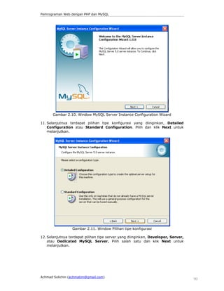 Pemrograman Web dengan PHP dan MySQL

Gambar 2.10. Window MySQL Server Instance Configuration Wizard
11. Selanjutnya terdapat pilihan tipe konfigurasi yang diinginkan, Detailed
Configuration atau Standard Configuration. Pilih dan klik Next untuk
melanjutkan.

Gambar 2.11. Window Pilihan tipe konfigurasi
12. Selanjutnya terdapat pilihan tipe server yang diinginkan, Developer, Server,
atau Dedicated MySQL Server. Pilih salah satu dan klik Next untuk
melanjutkan.

Achmad Solichin (achmatim@gmail.com)

90

 