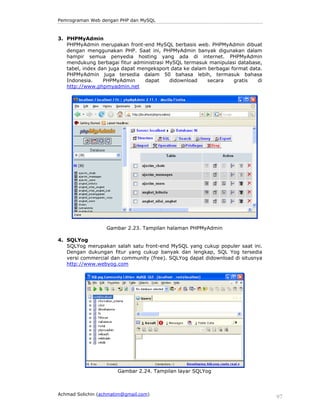Pemrograman Web dengan PHP dan MySQL

3. PHPMyAdmin
PHPMyAdmin merupakan front-end MySQL berbasis web. PHPMyAdmin dibuat
dengan menggunakan PHP. Saat ini, PHPMyAdmin banyak digunakan dalam
hampir semua penyedia hosting yang ada di internet. PHPMyAdmin
mendukung berbagai fitur administrasi MySQL termasuk manipulasi database,
tabel, index dan juga dapat mengeksport data ke dalam berbagai format data.
PHPMyAdmin juga tersedia dalam 50 bahasa lebih, termasuk bahasa
Indonesia.
PHPMyAdmin
dapat
didownload
secara
gratis
di
http://www.phpmyadmin.net

Gambar 2.23. Tampilan halaman PHPMyAdmin
4. SQLYog
SQLYog merupakan salah satu front-end MySQL yang cukup populer saat ini.
Dengan dukungan fitur yang cukup banyak dan lengkap, SQL Yog tersedia
versi commercial dan community (free). SQLYog dapat didownload di situsnya
http://www.webyog.com

Gambar 2.24. Tampilan layar SQLYog

Achmad Solichin (achmatim@gmail.com)

97

 