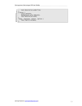 Pemrograman Web dengan PHP dan MySQL 
7 
8 
9 
10 
11 
12 
13 
14 
15 
16 
text-decoration:underline; 
} 
a:hover { 
color:#ffffff; 
background-color:#8AC452; 
text-decoration:none; 
} 
input, textarea, select, option { 
font-family:verdana; 
} 
Achmad Solichin (achmatim@gmail.com) 121 
 