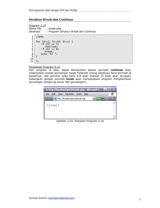 Pemrograman Web dengan PHP dan MySQL 
Struktur Break dan Continue 
Program 3.10 
Nama File : break.php 
Deskripsi : Program Struktur Break dan Continue. 
1 
2 
3 
4 
5 
6 
7 
8 
9 
10 
11 
<?php 
for ($i=1; $i<10; $i++) { 
if ($i == 5) 
continue; 
if ($i == 8) 
break; 
echo "$i "; 
} 
?> 
Penjelasan Program 3.10 
Dari program di atas, dapat disimpulkan bahwa perintah continue akan 
melanjutkan proses perulangan tanpa melewati (meng-eksekusi) baris perintah di 
bawahnya. Jadi perintah pada baris 6-8 akan dilewati (5 tidak akan tercetak) 
Sedangkan dengan perintah break akan menyebabkan program menghentikan 
perulangan (langsung keluar dari perulangan) 
Gambar 3.10. Tampilan Program 3.10 
Achmad Solichin (achmatim@gmail.com) 29 
 