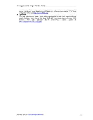 Pemrograman Web dengan PHP dan MySQL 
cuma-cuma dan juga dapat memodifikasinya. Informasi mengenai FPDF bisa 
didapat di situsnya http://www.fpdf.org 
4. JpGraph 
JpGraph merupakan library PHP untuk pembuatan grafik, baik dalam bentuk 
grafik batang, pie, chart, line dsb. JpGraph membutuhkan extension PHP 
berupa PHP GD. JpGraph dapat didownload secara gratis di 
http://www.aditus.nu/jpgraph/ 
Achmad Solichin (achmatim@gmail.com) 83 
 