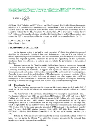 International Journal of Computer Engineering and Technology (IJCET), ISSN 0976-6367(Print),
ISSN 0976 - 6375(Online), Volume 6, Issue 5, May (2015), pp. 24-35© IAEME
31
(1)
(b) SLAV (SLA Violation) and ESV (Energy and SLA Violation): The SLATAH is used to evaluate
host-level SLA violation due to host overloading. And the PDM is used to evaluate VM-level SLA
violation due to the VM migration. Since the two metrics are independent, a combined metric is
needed to evaluate the two SLA violations. As a result, the SLAV is proposed to evaluate the two
SLA violations, which can be calculated using Eq. (2). Since the Energy and the SLAV are two main
metrics, the ESV is proposed to combine the two metrics, which can be calculated using Eq. (3).
SLAV = SLATAH ・ PDM (2)
ESV = SLAV ・ Energy (3)
5 PERFORMANCE EVALUATION
As the targeted system is an IaaS in cloud computing, it’s better to evaluate the proposed
algorithm on a large-scale virtualized data center infrastructure. However, it’s very difficult to
conduct repeatable large-scale experiments on a real infrastructure, which is required to evaluate and
compare the proposed algorithm. Therefore, to ensure the repeatability of the experiments,
simulations have been chosen as a suitable way to evaluate the performance of the proposed
algorithm.
For our experiments, the CloudSim toolkit [14] has been chosen as a simulation framework.
The toolkit has been developed by the Cloud Computing and Distributed Systems (CLOUDS)
Laboratory, University of Melbourne. It supports both system and behavior modeling of cloud
system components such as data centers, virtual machines (VMs) and resource provisioning policies.
Currently, it supports modeling and simulation of Cloud computing environments consisting of both
single and inter-networked clouds (federation of clouds), and also supports energy-efficient
management of datacenter resources. Apart from the energy consumption modeling and accounting,
the ability to simulate service applications with dynamic workloads has been incorporated.
5.1 Experimental Setup
We have simulated a data center that comprises 800 heterogeneous physical nodes, half of
which are HP ProLiant ML110 G4 servers, and the other half consists of HP ProLiant ML110 G5
servers.
The characteristics of the servers and data on their power consumption are given in 6.1 next.
The frequency of the servers’ CPUs are mapped onto MIPS ratings: 1860 MIPS each core of theHP
ProLiant ML110 G5 server, and 2660 MIPS each core of the HP ProLiant ML110 G5 server. Each
server is modeled to have 1 GB/s network bandwidth. The characteristics of the VM types
correspond to Amazon EC2 instance types with the only exception that all the VMs are single-core,
which is explained by the fact that the workload data used for the simulations come from single-core
VMs (Section 6.1). For the same reason the amount of RAM is divided by the number of cores for
each VM type: High-CPU Medium Instance (2500 MIPS, 0.85 GB); Extra Large Instance
(2000MIPS, 3.75 GB); Small Instance (1000 MIPS, 1.7 GB); and Micro Instance (500 MIPS, 613
MB).
Initially the VMs are allocated according to the resource requirements defined by the VM
types. However, during the lifetime, VMs utilize less resources according to the workload data,
creating opportunities for dynamic consolidation.
 