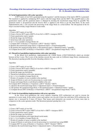 Proceedings of the International Conference on Emerging Trends in Engineering and Management (ICETEM14)
30 – 31, December 2014, Ernakulam, India
107
4.1 Serial Implementation with scalar operation
A DCT matrix of size 8x8 is generated using the equation 1 and the transpose of the matrix (IDCT) is generated.
The transform is applied by multiplying DCT matrix with 8x8 image block and the IDCT. The quant90 matrix is the
quantization matrix and the quantized matrix is obtained by dividing the transformed image block by quant90. The
quantized matrix is de-quantized and the Inverse DCT is applied to the block to get the final block. In the serial
implementation only 1 core executes the processing of the image block in a serial fashion. The full payload of the for
loop is executed serially (single thread) in scalar mode.
Algorithm
1. Create a DCT matrix of size 8x8
2. Create a Inverse DCT matrix (IDCT) of size 8x8 => IDCT = transpose (DCT)
3. Create quantization matrix (quant).
4. Divide the image into 8x8 blocks
5. Serial loop with scalar operations:
6. for i = 1 to n (number of image blocks) do
7. Compute DCT of block[i] => Transform = (DCT * block[i] * IDCT)
8. Quantize the transformed image block => Quantized matrix = (Transform/quant90)
9. De-quantize the quantized image block => De-quantized matrix = (Quantized matrix * quant90)
10. Compute Inverse DCT of block[i] => Final block = (IDCT * (de-quantized image block) * DCT)
4.2 .Thread level parallelism implementation with scalar operation
In the thread level parallelism, implementation the 124848 blocks ((3264*2448)/(8x8)) which are divided
between all the 4 cores. The 4 cores of the machine execute the same code on 4 different image blocks simultaneously.
The theoretical speedup possible from this threading solution is 4x.
Algorithm
1. Create a DCT matrix of size 8x8
2. Create a Inverse DCT matrix (IDCT) of size 8x8 => IDCT = transpose (DCT)
3. Create quantization matrix (quant90).
4. Divide the image into 8x8 blocks
5. Thread level parallelism with scalar operations:
6. for i = 1 to n (number of image blocks) do
7. Divide n /4 (number of cores available in the machine)
8. Assign n/4 blocks to each core for processing in a scalar mode
9. Assign each image block to each thread available in the core
10. Compute DCT of block[i] => Transform = (DCT * block[i] * IDCT)
11. Quantize the transformed image block => Quantized matrix = (Transform/quant)
12. De-quantize the quantized image block => De-quantized matrix = (Quantized matrix * quant)
13. Compute Inverse DCT of block[i] => Final block = (IDCT * (de-quantized image block) * DCT)
4.3 .Vector level parallelism implementation with array operation
In the vector level parallelism, the vector registers (targeting AVX architecture) are used to execute the
operations in vector mode. In the earlier system each register size was just 4 bytes but with latest AVX architecture, the
register size is increased by 8 times (32 bytes). That means each instruction can execute on 8 times more data in
comparison to the scalar operation mode. The theoretical potential speedup here is 8x.
Algorithm:
1. Create a DCT matrix of size 8x8
2. Create an Inverse DCT matrix (IDCT) of size 8x8 => IDCT = transpose (DCT)
3. Create quantization matrix (quant).
4. Divide the image into 8x8 blocks
5. Vector level parallelism with single thread (serial mode)
6. for i = 1 to n (number of image blocks) do
7. Divide n/4 (number of arrays available in the machine)
8. Assign n/4 blocks to each array of core for processing in a vectorized way using SIMD
9. Compute DCT for array of block[i] => Transform = (DCT * block[i] * IDCT)
10. Quantize the transformed image block => Quantized matrix = (Transform/quant)
 