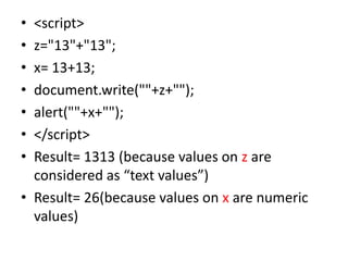 • <script>
• z="13"+"13";
• x= 13+13;
• document.write(""+z+"");
• alert(""+x+"");
• </script>
• Result= 1313 (because values on z are
  considered as “text values”)
• Result= 26(because values on x are numeric
  values)
 