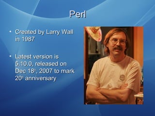PerlPerl
• Created by Larry WallCreated by Larry Wall
in 1987in 1987
• Latest version isLatest version is
5.10.0, released on5.10.0, released on
Dec 18Dec 18thth
, 2007 to mark, 2007 to mark
2020thth
anniversaryanniversary
 