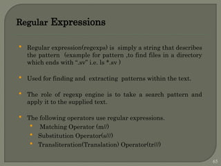 Regular Expressions
 Regular expression(regexps) is simply a string that describes
the pattern (example for pattern ,to find files in a directory
which ends with “.sv” i.e. ls *.sv )
 Used for finding and extracting patterns within the text.
 The role of regexp engine is to take a search pattern and
apply it to the supplied text.
 The following operators use regular expressions.
 Matching Operator (m//)
 Substitution Operator(s///)
 Transliteration(Translation) Operator(tr///)
65
 