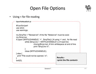 Danairat T.
Open File Options
139
• Using < for file reading.
#!/usr/bin/perl
use strict;
use warnings;
my $myFile = "fileread.txt"; # the file “filetest.txt” must be exist
my $myLine;
if (open (MYFILEHANDLE, '<' , $myFile)) { # using ‘<‘ and . for file read
while ($myLine = <MYFILEHANDLE>) { # read line
chomp($myLine); # trim whitespace at end of line
print "$myLine n";
}
close (MYFILEHANDLE);
} else {
print "File could not be opened. n";
}
exit(0);
OpenFileReadEx01.pl
Results:-
<print the file content>
 