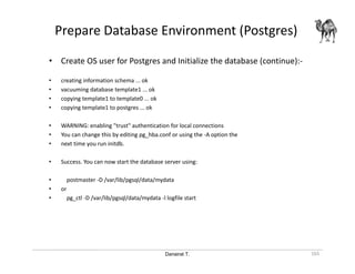 Danairat T.
Prepare Database Environment (Postgres)
165
• Create OS user for Postgres and Initialize the database (continue):-
• creating information schema ... ok
• vacuuming database template1 ... ok
• copying template1 to template0 ... ok
• copying template1 to postgres ... ok
• WARNING: enabling "trust" authentication for local connections
• You can change this by editing pg_hba.conf or using the -A option the
• next time you run initdb.
• Success. You can now start the database server using:
• postmaster -D /var/lib/pgsql/data/mydata
• or
• pg_ctl -D /var/lib/pgsql/data/mydata -l logfile start
 
