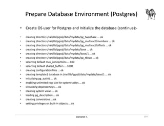 Danairat T.
Prepare Database Environment (Postgres)
164
• Create OS user for Postgres and Initialize the database (continue):-
• creating directory /var/lib/pgsql/data/mydata/pg_twophase ... ok
• creating directory /var/lib/pgsql/data/mydata/pg_multixact/members ... ok
• creating directory /var/lib/pgsql/data/mydata/pg_multixact/offsets ... ok
• creating directory /var/lib/pgsql/data/mydata/base ... ok
• creating directory /var/lib/pgsql/data/mydata/base/1 ... ok
• creating directory /var/lib/pgsql/data/mydata/pg_tblspc ... ok
• selecting default max_connections ... 100
• selecting default shared_buffers ... 1000
• creating configuration files ... ok
• creating template1 database in /var/lib/pgsql/data/mydata/base/1 ... ok
• initializing pg_authid ... ok
• enabling unlimited row size for system tables ... ok
• initializing dependencies ... ok
• creating system views ... ok
• loading pg_description ... ok
• creating conversions ... ok
• setting privileges on built-in objects ... ok
 