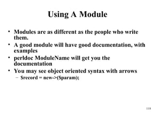 118
Using A Module
• Modules are as different as the people who write
them.
• A good module will have good documentation, with
examples
• perldoc ModuleName will get you the
documentation
• You may see object oriented syntax with arrows
– $record = new->($param);
 