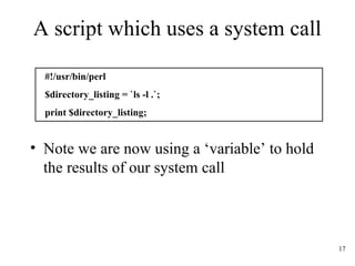 17
A script which uses a system call
• Note we are now using a ‘variable’ to hold
the results of our system call
#!/usr/bin/perl
$directory_listing = `ls -l .`;
print $directory_listing;
 