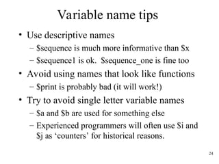 24
Variable name tips
• Use descriptive names
– $sequence is much more informative than $x
– $sequence1 is ok. $sequence_one is fine too
• Avoid using names that look like functions
– $print is probably bad (it will work!)
• Try to avoid single letter variable names
– $a and $b are used for something else
– Experienced programmers will often use $i and
$j as ‘counters’ for historical reasons.
 