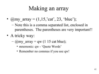 62
Making an array
• @my_array = (1,15,’cat’, 23, ‘blue’);
– Note this is a comma separated list, enclosed in
parentheses. The parentheses are very important!!
• A tricky way:
– @my_array = qw (1 15 cat blue);
• mnemonic: qw - ‘Quote Words’
• Remember no commas if you use qw!
 