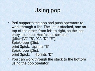 Using pop
•
•
Perl supports the pop and push operators to
work through a list. The list is stacked, one on
top of the other, from left to right, so the last
entry is on top. Here’s an example:
@list=(“A”, “B”, “C”, “D”, “E”);
$pick=pop @list;
print $pick; #prints “E”
$pick=pop @list;
print $pick; #prints “D”
You can work through the stack to the bottom
using the pop operator
 