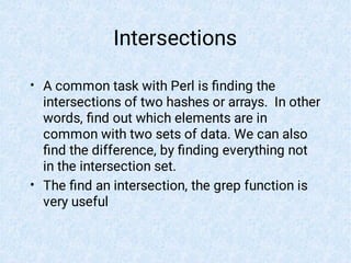 Intersections
•
•
A common task with Perl is ﬁnding the
intersections of two hashes or arrays. In other
words, ﬁnd out which elements are in
common with two sets of data. We can also
ﬁnd the difference, by ﬁnding everything not
in the intersection set.
The ﬁnd an intersection, the grep function is
very useful
 