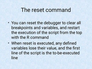 The reset command
•
•
You can reset the debugger to clear all
breakpoints and variables, and restart
the execution of the script from the top
with the R command
When reset is executed, any deﬁned
variables lose their value, and the ﬁrst
line of the script is the to-be-executed
line
 