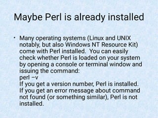 Maybe Perl is already installed
• Many operating systems (Linux and UNIX
notably, but also Windows NT Resource Kit)
come with Perl installed. You can easily
check whether Perl is loaded on your system
by opening a console or terminal window and
issuing the command:
perl –v
If you get a version number, Perl is installed.
If you get an error message about command
not found (or something similar), Perl is not
installed.
 