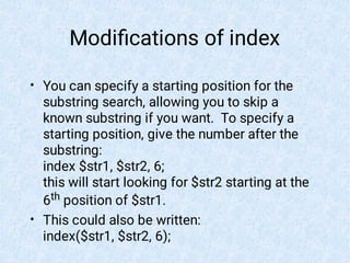 Modiﬁcations of index
•
•
You can specify a starting position for the
substring search, allowing you to skip a
known substring if you want. To specify a
starting position, give the number after the
substring:
index $str1, $str2, 6;
this will start looking for $str2 starting at the
6th position of $str1.
This could also be written:
index($str1, $str2, 6);
 
