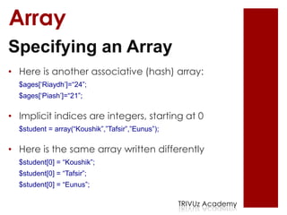 Array
Specifying an Array
• Here is another associative (hash) array:
  $ages[„Riaydh‟]=“24”;
  $ages[„Piash‟]=“21”;

• Implicit indices are integers, starting at 0
  $student = array(“Koushik”,”Tafsir”,”Eunus”);

• Here is the same array written differently
  $student[0] = “Koushik”;
  $student[0] = “Tafsir”;
  $student[0] = “Eunus”;

                                                  TRIVUz Academy
 