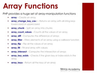 Array Functions
PHP provides a huge set of array-manipulation functions
      array – Create an array
      array_change_key_case – Returns an array with all string keys
       lowercased or uppercased
      array_chunk – Split an array into chunks
      array_count_values – Counts all the values of an array
      array_diff – Computes the difference of arrays
      array_filter – Filters elements of an array using a callback funciton
      array_flip – Flip all the values of an array
      array_fill – Fill and array with values
      array_intersect – Computes the intersection of arrays
      array_key_exists – Checks if the given key or index exists in the
       array
      array_keys – Return all the keys of an array


                                                        TRIVUz Academy
 