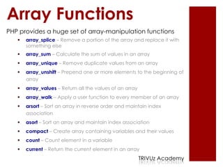 Array Functions
PHP provides a huge set of array-manipulation functions
      array_splice – Remove a portion of the array and replace it with
       something else
      array_sum – Calculate the sum of values in an array
      array_unique – Remove duplicate values from an array
      array_unshift – Prepend one or more elements to the beginning of
       array
      array_values – Return all the values of an array
      array_walk – Apply a user function to every member of an array
      arsort – Sort an array in reverse order and maintain index
       association
      asort – Sort an array and maintain index association
      compact – Create array containing variables and their values
      count – Count element in a variable
      current – Return the current element in an array
                                                          TRIVUz Academy
 