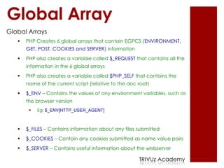Global Array
Global Arrays
      PHP Creates 6 global arrays that contain EGPCS (ENVIRONMENT,
       GET, POST, COOKIES and SERVER) information
      PHP also creates a variable called $_REQUEST that contains all the
       information in the 6 global arrays
      PHP also creates a variable called $PHP_SELF that contains the
       name of the current script (relative to the doc root)
      $_ENV – Contains the values of any environment variables, such as
       the browser version
           Eg: $_ENV[HTTP_USER_AGENT]



      $_FILES – Contains information about any files submitted
      $_COOKIES – Contain any cookies submitted as name value pairs
      $_SERVER – Contains useful information about the webserver

                                                       TRIVUz Academy
 