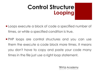Control Structure
                                 Looping

 Loops execute a block of code a specified number of
 times, or while a specified condition is true.

 PHP loops are control structures and you can use
 them the execute a code block more times. It means
 you don't have to copy and paste your code many
 times in the file just use a right loop statement.


                                     TRIVUz Academy
 