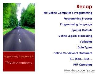 Recap
                           We Define Computer & Programming

                                        Programming Process

                                     Programming Language

                                             Inputs & Outputs

                                    Define Logical Processing

                                                   Variables

                                                  Data Types

                                 Define Conditional Statement
Programming Fundamentals
                                            If… Then… Else…
 TRIVUz Academy                                PHP Operators

                                        www.trivuzacademy.com
 