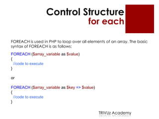 Control Structure
                                        for each

FOREACH is used in PHP to loop over all elements of an array. The basic
syntax of FOREACH is as follows:
FOREACH ($array_variable as $value)
{
  //code to execute
}

or

FOREACH ($array_variable as $key => $value)
{
  //code to execute
}

                                              TRIVUz Academy
 